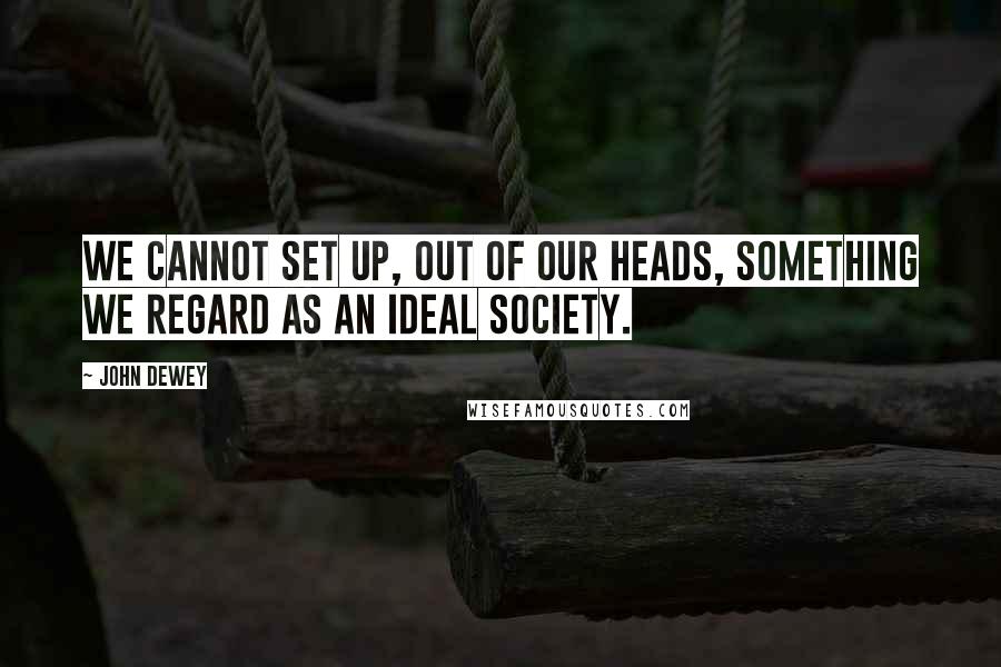 John Dewey Quotes: We cannot set up, out of our heads, something we regard as an ideal society.
