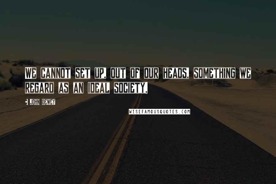 John Dewey Quotes: We cannot set up, out of our heads, something we regard as an ideal society.