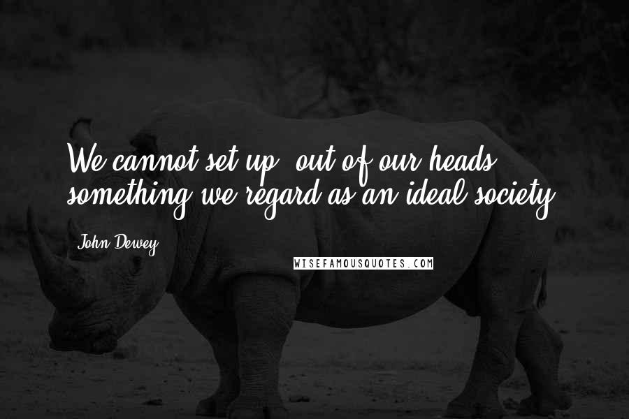 John Dewey Quotes: We cannot set up, out of our heads, something we regard as an ideal society.