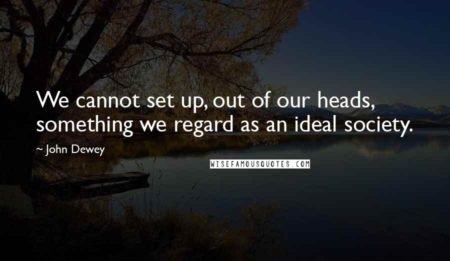 John Dewey Quotes: We cannot set up, out of our heads, something we regard as an ideal society.