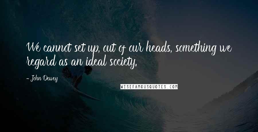 John Dewey Quotes: We cannot set up, out of our heads, something we regard as an ideal society.