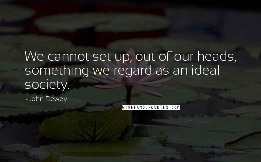 John Dewey Quotes: We cannot set up, out of our heads, something we regard as an ideal society.