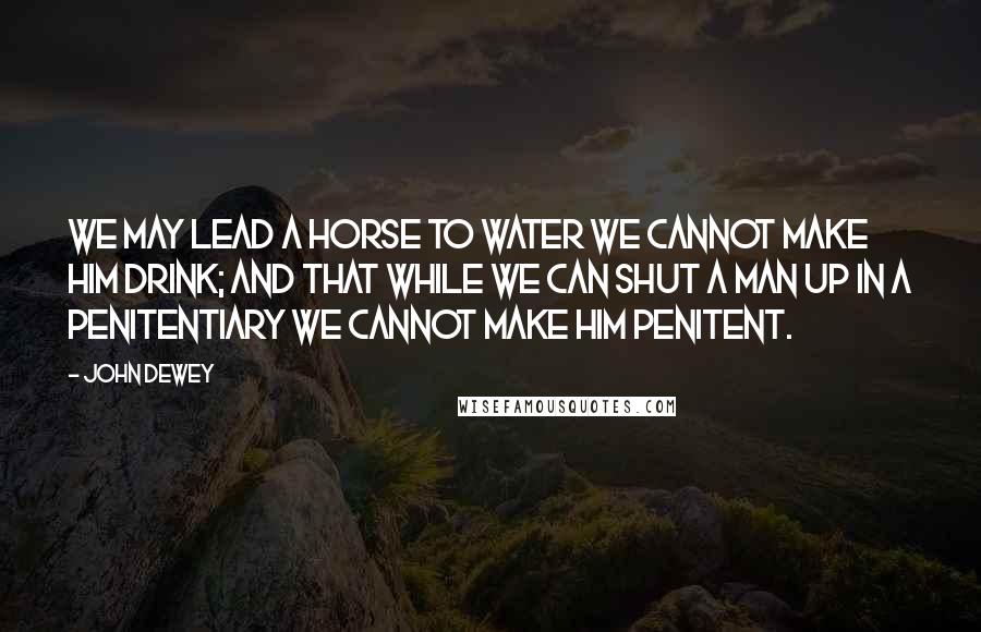 John Dewey Quotes: we may lead a horse to water we cannot make him drink; and that while we can shut a man up in a penitentiary we cannot make him penitent.