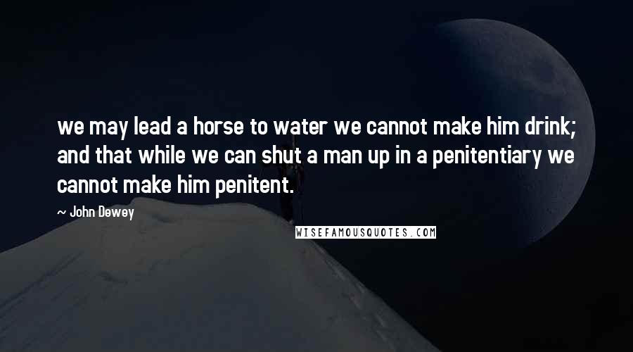 John Dewey Quotes: we may lead a horse to water we cannot make him drink; and that while we can shut a man up in a penitentiary we cannot make him penitent.