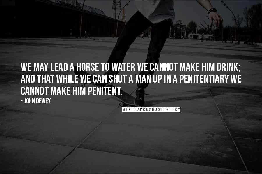 John Dewey Quotes: we may lead a horse to water we cannot make him drink; and that while we can shut a man up in a penitentiary we cannot make him penitent.