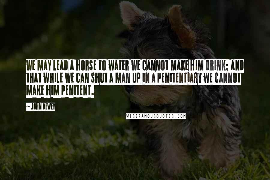 John Dewey Quotes: we may lead a horse to water we cannot make him drink; and that while we can shut a man up in a penitentiary we cannot make him penitent.