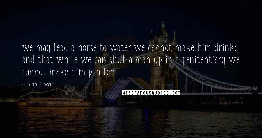 John Dewey Quotes: we may lead a horse to water we cannot make him drink; and that while we can shut a man up in a penitentiary we cannot make him penitent.