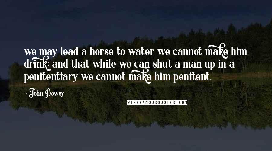 John Dewey Quotes: we may lead a horse to water we cannot make him drink; and that while we can shut a man up in a penitentiary we cannot make him penitent.