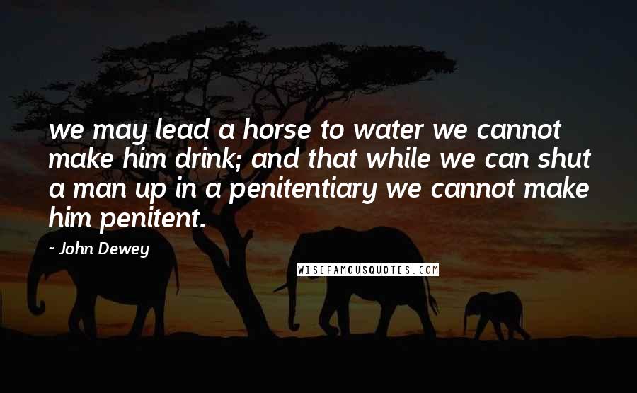 John Dewey Quotes: we may lead a horse to water we cannot make him drink; and that while we can shut a man up in a penitentiary we cannot make him penitent.