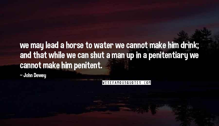 John Dewey Quotes: we may lead a horse to water we cannot make him drink; and that while we can shut a man up in a penitentiary we cannot make him penitent.