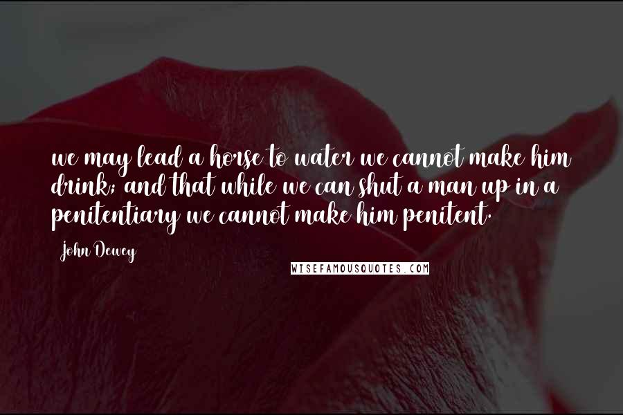 John Dewey Quotes: we may lead a horse to water we cannot make him drink; and that while we can shut a man up in a penitentiary we cannot make him penitent.