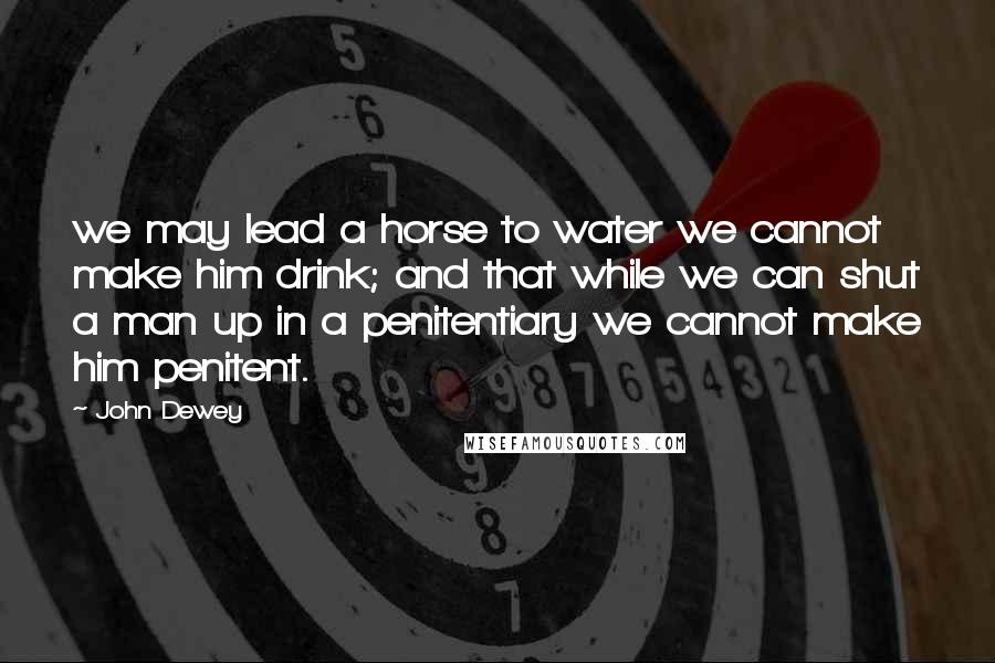 John Dewey Quotes: we may lead a horse to water we cannot make him drink; and that while we can shut a man up in a penitentiary we cannot make him penitent.