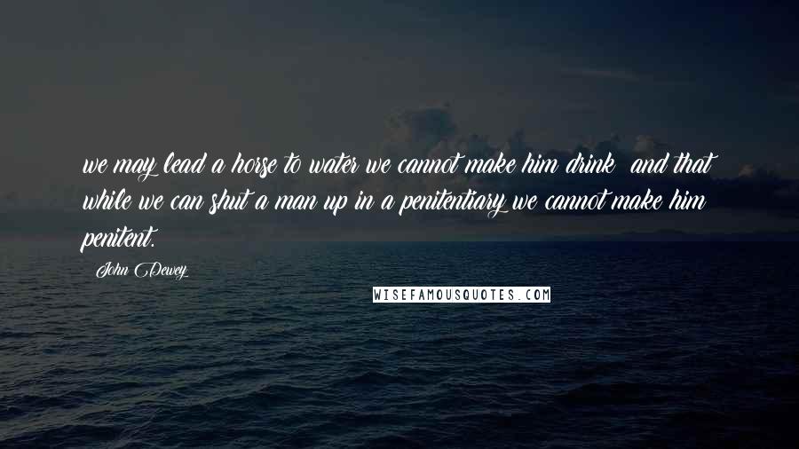 John Dewey Quotes: we may lead a horse to water we cannot make him drink; and that while we can shut a man up in a penitentiary we cannot make him penitent.