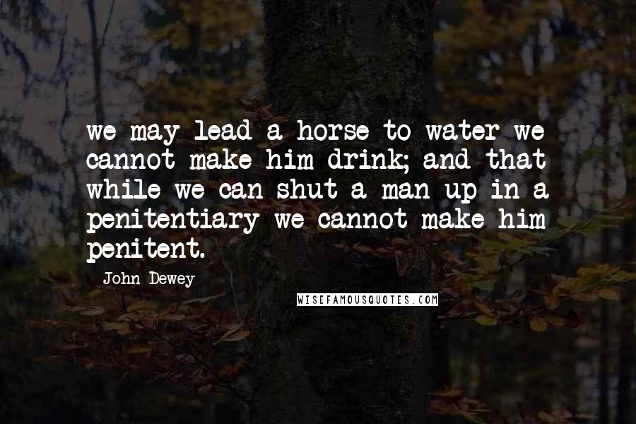 John Dewey Quotes: we may lead a horse to water we cannot make him drink; and that while we can shut a man up in a penitentiary we cannot make him penitent.