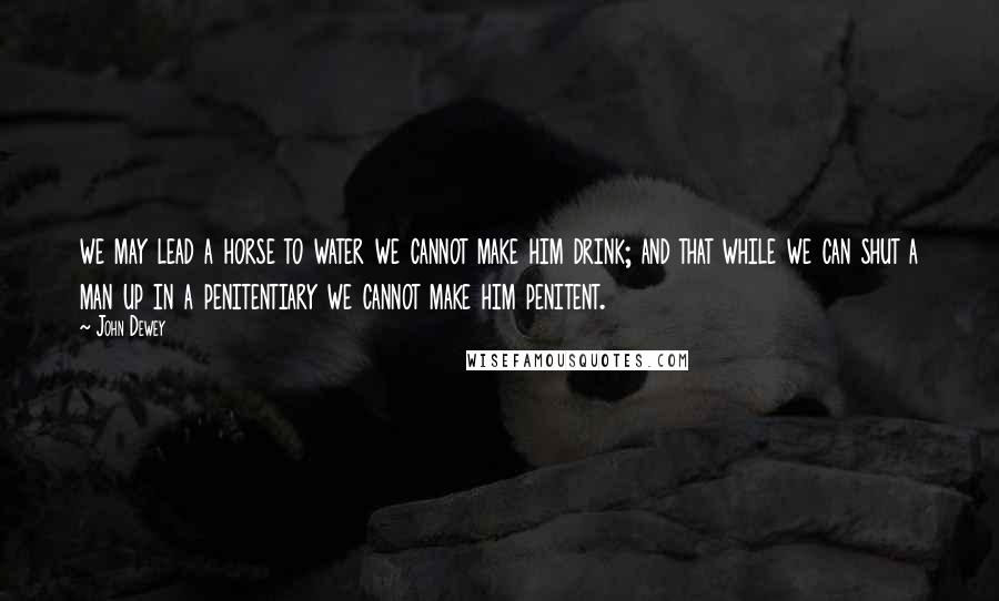 John Dewey Quotes: we may lead a horse to water we cannot make him drink; and that while we can shut a man up in a penitentiary we cannot make him penitent.