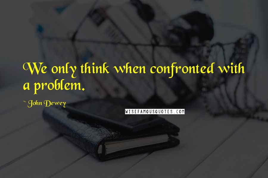 John Dewey Quotes: We only think when confronted with a problem.