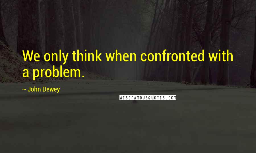 John Dewey Quotes: We only think when confronted with a problem.