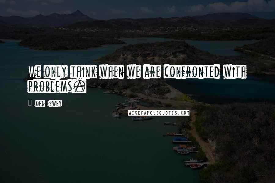 John Dewey Quotes: We only think when we are confronted with problems.