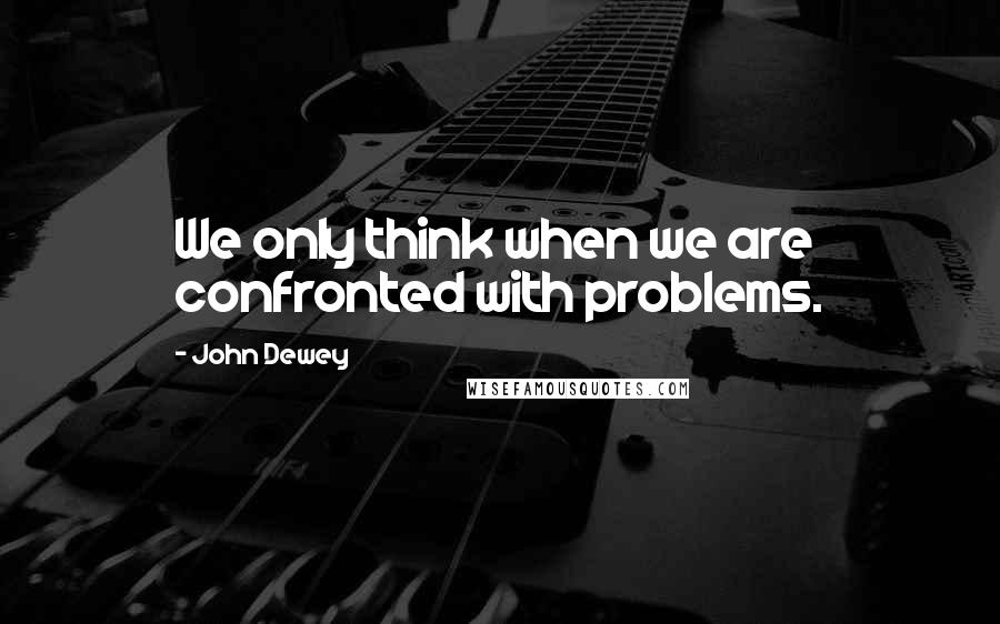 John Dewey Quotes: We only think when we are confronted with problems.