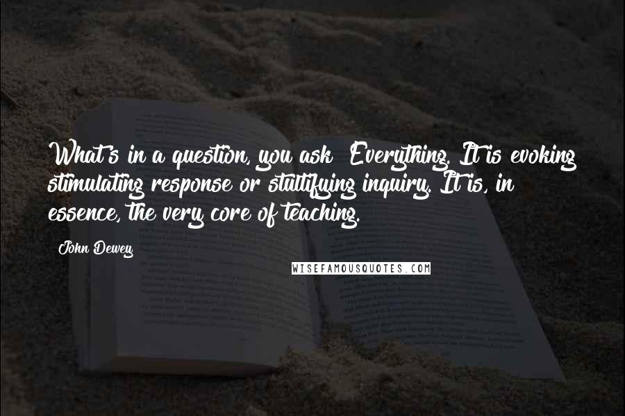 John Dewey Quotes: What's in a question, you ask? Everything. It is evoking stimulating response or stultifying inquiry. It is, in essence, the very core of teaching.