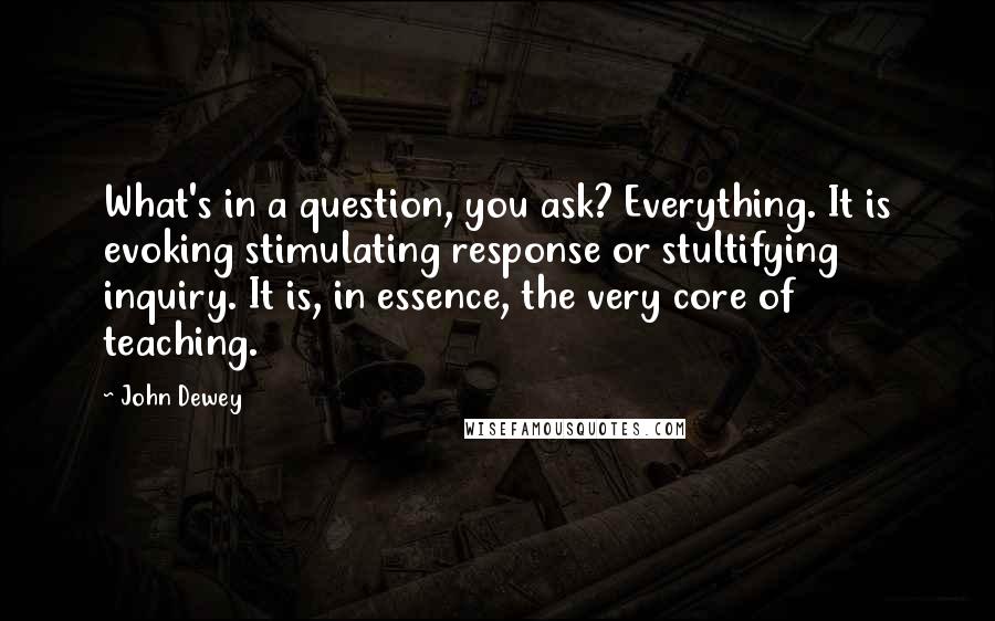 John Dewey Quotes: What's in a question, you ask? Everything. It is evoking stimulating response or stultifying inquiry. It is, in essence, the very core of teaching.