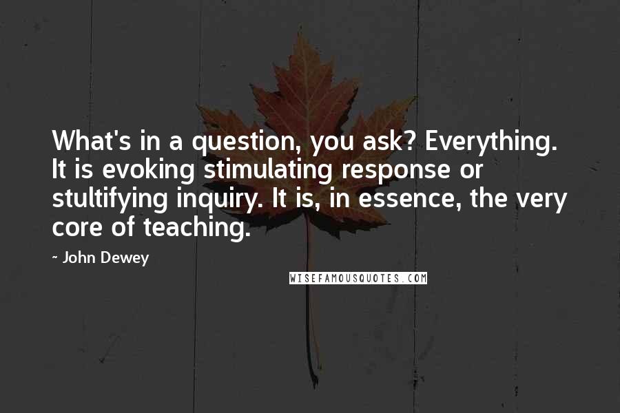 John Dewey Quotes: What's in a question, you ask? Everything. It is evoking stimulating response or stultifying inquiry. It is, in essence, the very core of teaching.