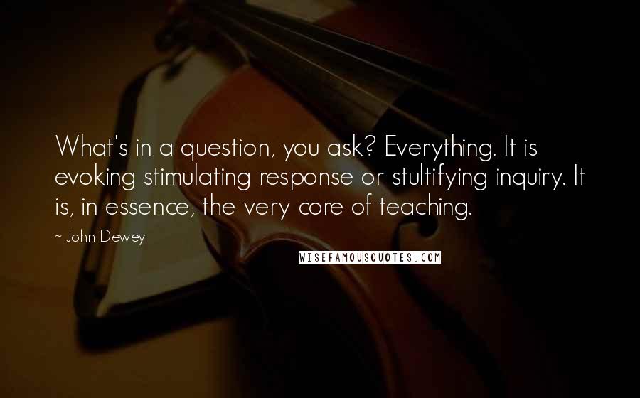 John Dewey Quotes: What's in a question, you ask? Everything. It is evoking stimulating response or stultifying inquiry. It is, in essence, the very core of teaching.