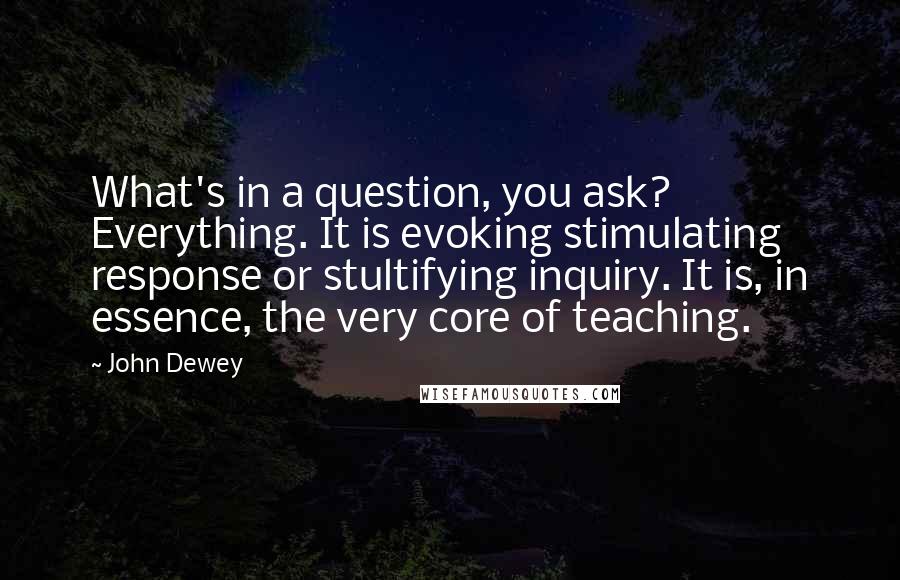 John Dewey Quotes: What's in a question, you ask? Everything. It is evoking stimulating response or stultifying inquiry. It is, in essence, the very core of teaching.