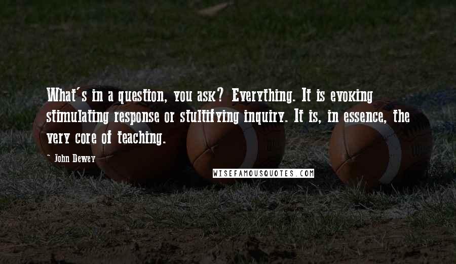 John Dewey Quotes: What's in a question, you ask? Everything. It is evoking stimulating response or stultifying inquiry. It is, in essence, the very core of teaching.