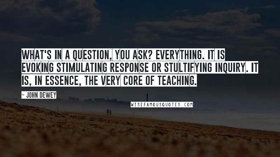 John Dewey Quotes: What's in a question, you ask? Everything. It is evoking stimulating response or stultifying inquiry. It is, in essence, the very core of teaching.