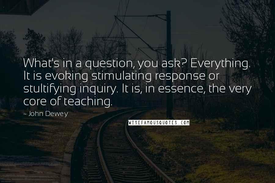 John Dewey Quotes: What's in a question, you ask? Everything. It is evoking stimulating response or stultifying inquiry. It is, in essence, the very core of teaching.