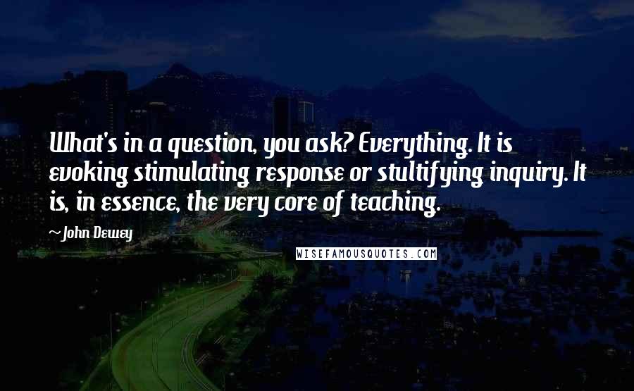 John Dewey Quotes: What's in a question, you ask? Everything. It is evoking stimulating response or stultifying inquiry. It is, in essence, the very core of teaching.