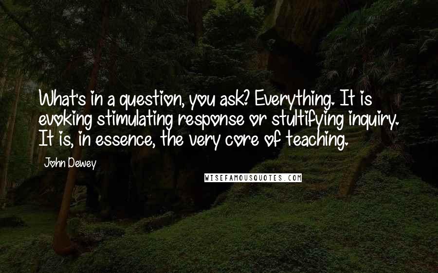 John Dewey Quotes: What's in a question, you ask? Everything. It is evoking stimulating response or stultifying inquiry. It is, in essence, the very core of teaching.