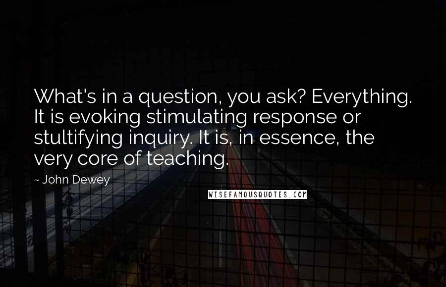 John Dewey Quotes: What's in a question, you ask? Everything. It is evoking stimulating response or stultifying inquiry. It is, in essence, the very core of teaching.