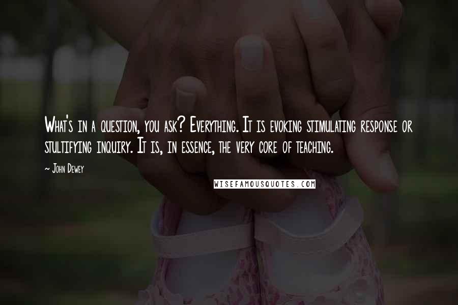 John Dewey Quotes: What's in a question, you ask? Everything. It is evoking stimulating response or stultifying inquiry. It is, in essence, the very core of teaching.