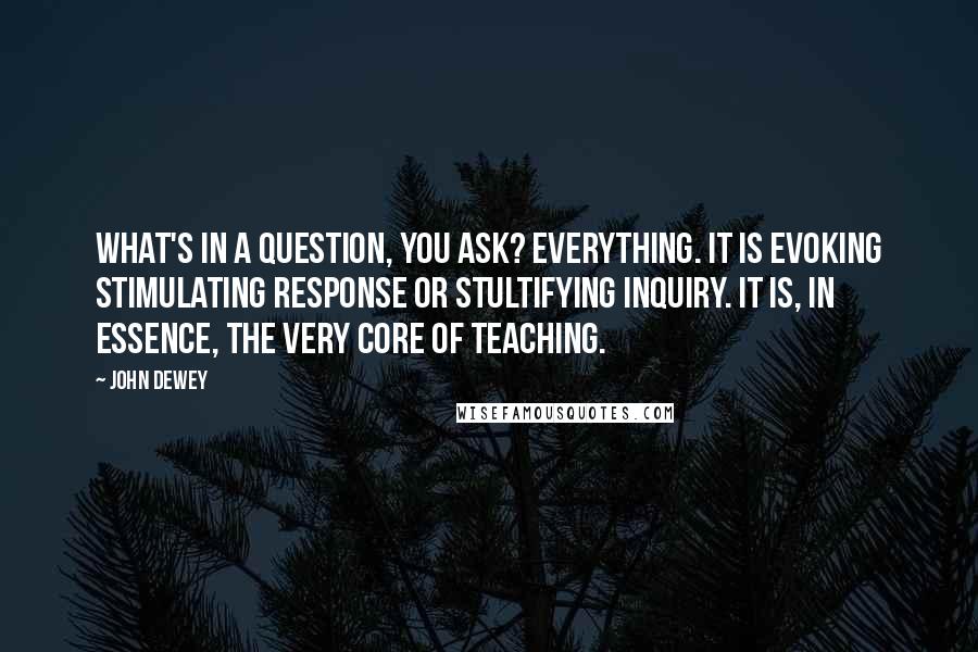 John Dewey Quotes: What's in a question, you ask? Everything. It is evoking stimulating response or stultifying inquiry. It is, in essence, the very core of teaching.