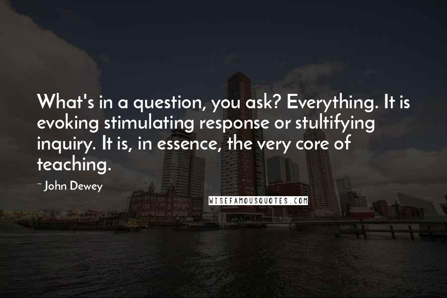 John Dewey Quotes: What's in a question, you ask? Everything. It is evoking stimulating response or stultifying inquiry. It is, in essence, the very core of teaching.