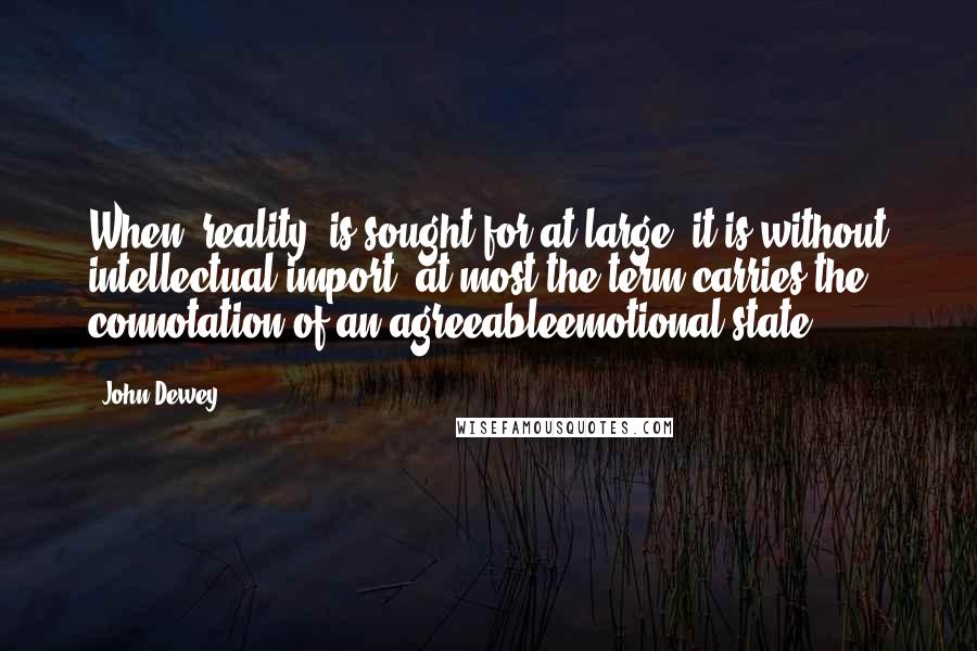 John Dewey Quotes: When "reality" is sought for at large, it is without intellectual import; at most the term carries the connotation of an agreeableemotional state.