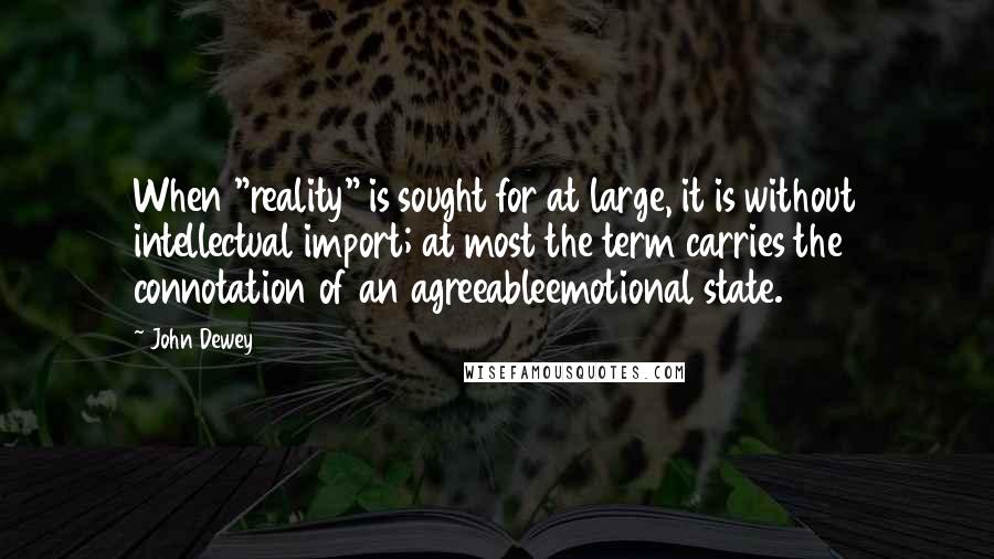 John Dewey Quotes: When "reality" is sought for at large, it is without intellectual import; at most the term carries the connotation of an agreeableemotional state.