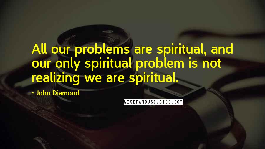 John Diamond Quotes: All our problems are spiritual, and our only spiritual problem is not realizing we are spiritual.