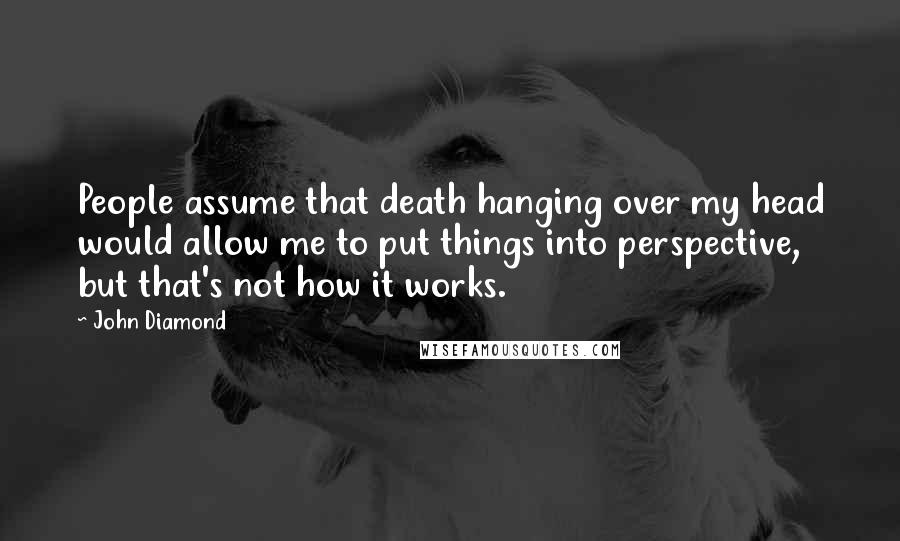 John Diamond Quotes: People assume that death hanging over my head would allow me to put things into perspective, but that's not how it works.