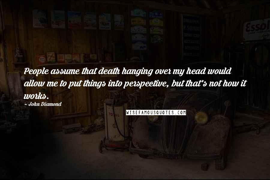 John Diamond Quotes: People assume that death hanging over my head would allow me to put things into perspective, but that's not how it works.