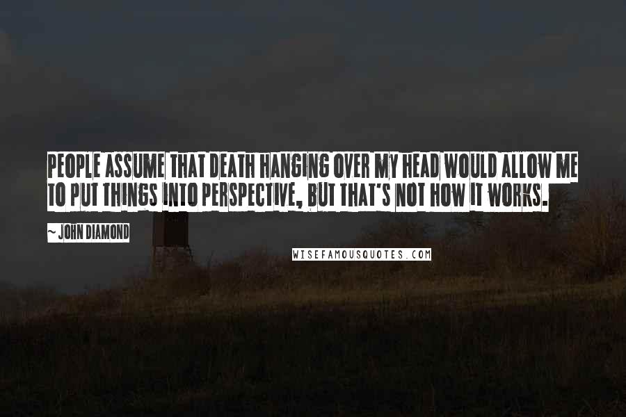 John Diamond Quotes: People assume that death hanging over my head would allow me to put things into perspective, but that's not how it works.