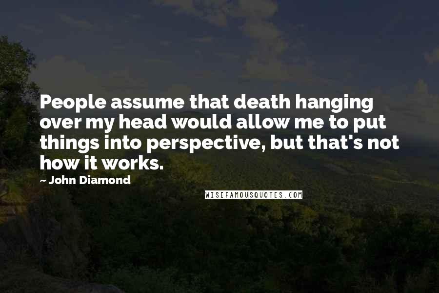 John Diamond Quotes: People assume that death hanging over my head would allow me to put things into perspective, but that's not how it works.