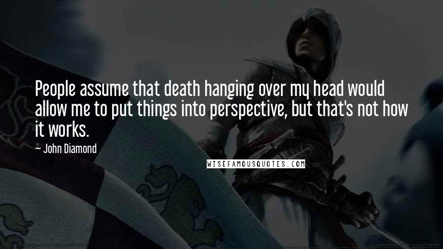 John Diamond Quotes: People assume that death hanging over my head would allow me to put things into perspective, but that's not how it works.