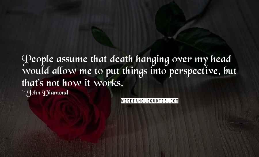 John Diamond Quotes: People assume that death hanging over my head would allow me to put things into perspective, but that's not how it works.