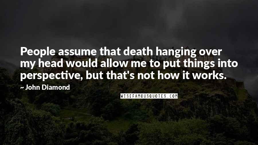 John Diamond Quotes: People assume that death hanging over my head would allow me to put things into perspective, but that's not how it works.