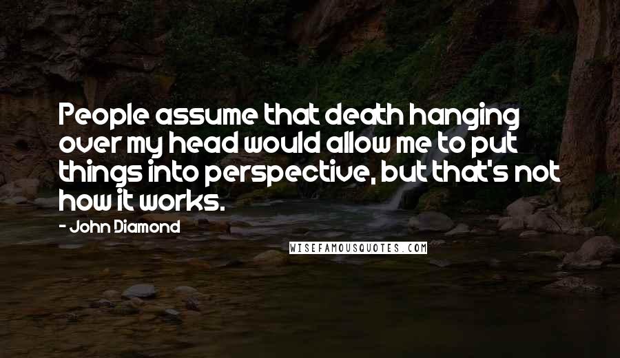 John Diamond Quotes: People assume that death hanging over my head would allow me to put things into perspective, but that's not how it works.