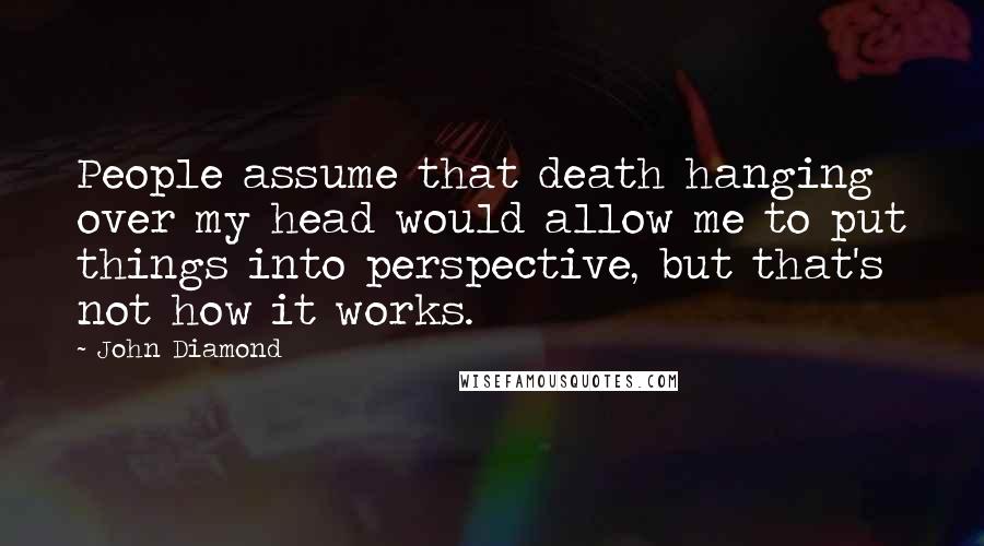 John Diamond Quotes: People assume that death hanging over my head would allow me to put things into perspective, but that's not how it works.