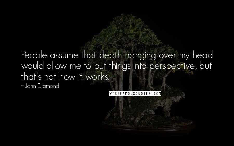 John Diamond Quotes: People assume that death hanging over my head would allow me to put things into perspective, but that's not how it works.
